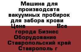 Машина для производсвта вакуумных пробирок для забора крови › Цена ­ 1 000 000 - Все города Бизнес » Оборудование   . Ставропольский край,Ставрополь г.